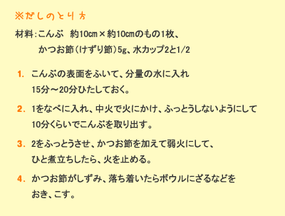 ※だしのとり方　材料：昆布約10㎝&times;約10㎝のもの1枚、かつお節（けずり節）5g、水カップ2と1/2　［1］昆布の表面をふいて、分量の水に入れ15分～20分ひたしておく。［2］1を鍋に入れ、中火で火にかけ、ふっとうしないようにして10分くらいで昆布を取り出す。［3］2をふっとうさせ、かつお節を加えて弱火にして、ひと煮立ちしたら、火を止める。［4］かつお節がしずみ、落ち着いたらボウルにざるなどをおき、こす。