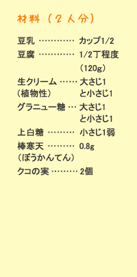 材料（2人分）：豆乳&hellip;カップ1/2　豆腐&hellip;1/2丁程度（120g）　生クリーム&hellip;大さじ1（植物性）＋小さじ1　グラニュー糖&hellip;大さじ1＋小さじ1　上白糖&hellip;小さじ1弱　板寒天&hellip;0.8g　クコの実&hellip;&hellip;&hellip;2個