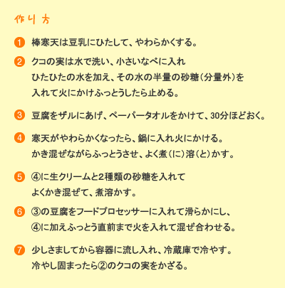 作り方：［1］板寒天は豆乳にひたして、やわらかくする。［2］クコの実は水で洗い、小さい鍋に入れひたひたの水を加え、その水の半量の砂糖（分量外）を入れて火にかけふっとうしたら止める。［3］豆腐をザルにあげ、ペーパータオルをかけて、30分ほどおく。［4］寒天がやわらかくなったら、鍋に入れ火にかける。かき混ぜながらふっとうさせ、よく煮溶かす。［5］(4)に生クリームと2種類の砂糖を入れてよくかき混ぜて、煮溶かす。［6］(3)の豆腐をフードプロセッサーに入れて滑らかにし、(4)に加えふっとう直前まで火を入れて混ぜ合わせる。［7］少しさましてから容器に流し入れ、冷蔵庫で冷やす。冷やし固まったら(2)のクコの実を飾る。