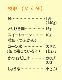 材料（2人分）：米&hellip;1合（140g）　鶏ひき肉&hellip;16g　スイートコーン粒缶&hellip;10g　コーン水&hellip;大さじ（缶に残っている汁）1と2/3　鰹だし汁&hellip;カップ2/3醤油&hellip;小さじ1
