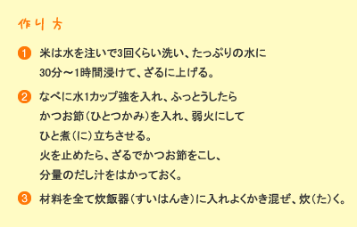 作り方：［1］米は水を注いで3回くらい洗い、たっぷりの水に30分～1時間浸けて、ざるに上げる。［2］鍋に水1カップ強を入れ、ふっとうしたらかつお節（ひとつかみ）を入れ、弱火にしてひと煮立ちさせる。火を止めたら、ざるでかつお節をこし、分量のだし汁をはかっておく。［3］材料を全て炊飯器に入れよくかき混ぜ、炊く。