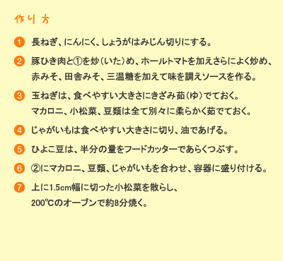 作り方：［1］長ねぎ、にんにく、しょうがはみじん切りにする。［2］豚挽き肉と(1)を炒め、ホールトマトを加え更によく炒め、赤味噌、田舎味噌、三温糖を加えて味を調えソースを作る。［3］玉ねぎは、食べやすい大きさに刻み茹でておく。マカロニ、小松菜、豆類は全て別々に柔らかく茹でておく。［4］じゃがいもは食べやすい大きさに切り、油で揚げる。［5］ひよこ豆は、半分の量をフードカッターで粗く潰す。［6］(2)にマカロニ、豆類、じゃがいもを合わせ、容器に盛り付ける。［7］上に1.5cm幅に切った小松菜を散らし、200℃のオーブンで約8分焼く。