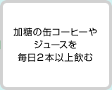 加糖の缶コーヒーやジュースを毎日2本以上飲む