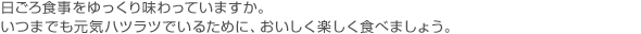 日ごろ食事をゆっくり味わっていますか。いつまでも元気ハツラツでいるために、おいしく楽しく食べましょう。