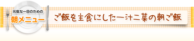 元気な一日のための朝メニュー：ご飯を主食にした一汁二菜の朝ご飯