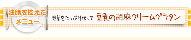 油脂を控えたメニュー：野菜をたっぷり使って 豆乳の胡麻クリームグラタン