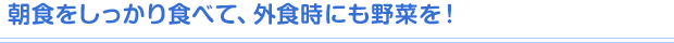 朝食をしっかり食べて、外食時にも野菜を！