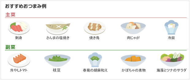 おすすめおつまみ例 主菜:刺身、さんまの塩焼き、焼き鳥、肉じゃが、冷奴 副菜:冷やしトマト、枝豆、春菊の胡麻和え、かぼちゃの煮物、海藻とツナのサラダ