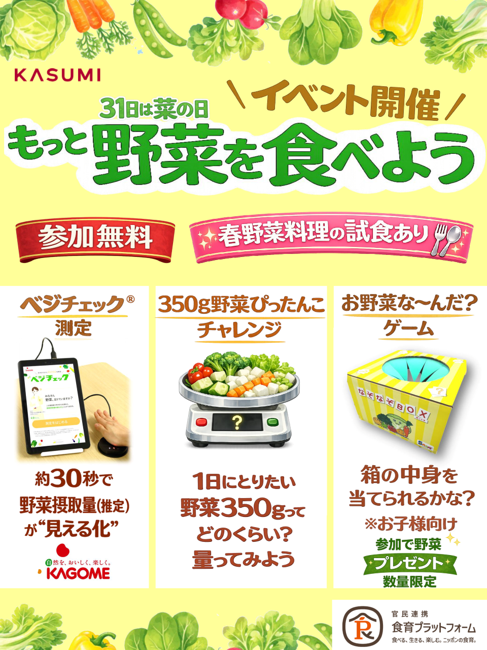 参加無料 春野菜料理の試食あり ベジチェック&reg;測定（約30秒で野菜摂取量（推定）を見える化）、350ｇ野菜ぴったんこチャレンジ（1日にとりたい野菜350ｇってどのくらい？量ってみよう）、お野菜な～んだ？ゲーム※お子様向け（箱の中身を当てられるかな？参加で野菜プレゼント※数量限定）
