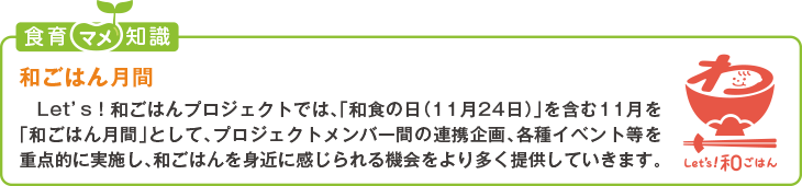 食育豆知識:和ごはん月間
Let’s!和ごはんプロジェクトでは、「和食の日(11月24日)」を含む11月を「和ごはん月間」として、プロジェクトメンバー間の連携企画、
各種イベント等を重点的に実施し、和ごはんを身近に感じられる機会をより多く提供していきます。