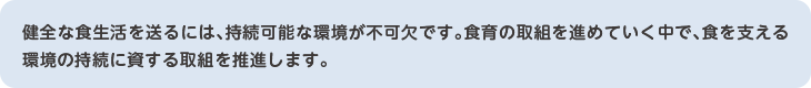 健全な食生活を送るには、持続可能な環境が不可欠です。食育の取組を進めていく中で、食を支える環境の持続に資する取組を推進します。