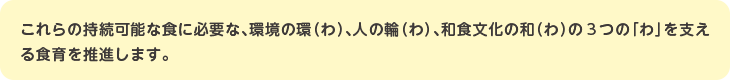 これらの持続可能な食に必要な、環境の環（わ）、人の輪（わ）、和食文化の和（わ）の３つの「わ」を支える食育を推進します。