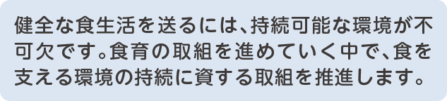 スマートフォン用テキスト 健全な食生活を送るには、持続可能な環境が不可欠です。食育の取組を進めていく中で、食を支える環境の持続に資する取組を推進します。