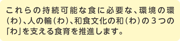 スマートフォン用テキスト これらの持続可能な食に必要な、環境の環(わ)、人の輪(わ)、和食文化の和(わ)の3つの「わ」を支える食育を推進します。