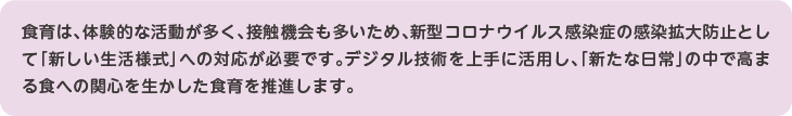 食育は、体験的な活動が多く、接触機会も多いため、新型コロナウイルス感染症の感染拡大防止として「新しい生活様式」への対応が必要です。デジタル技術を上手に活用し、「新たな日常」の中で高まる食への関心を生かした食育を推進します。