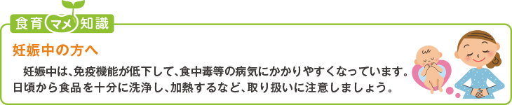 食育豆知識：妊娠中の方へ
妊娠中は、免疫機能が低下して、食中毒等の病気にかかりやすくなっています。日頃から食品を十分に洗浄し、加熱するなど、取り扱いに
注意しましょう。