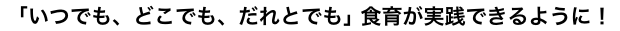 いつでも、どこでも、だれとでも｣食育が実践できるように！