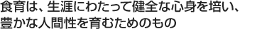 食育は、生涯にわたって健全な心身を培い、豊かな人間性を育むためのもの