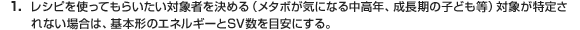 1.レシピを使ってもらいたい対象者を決める（メタボが気になる中高年、成長期の子ども等）対象が特定されない場合は、基本形のエネルギーとSV数を目安にする。