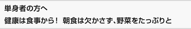 単身者の方へ 健康は食事から！ 朝食は欠かさず、野菜をたっぷりと