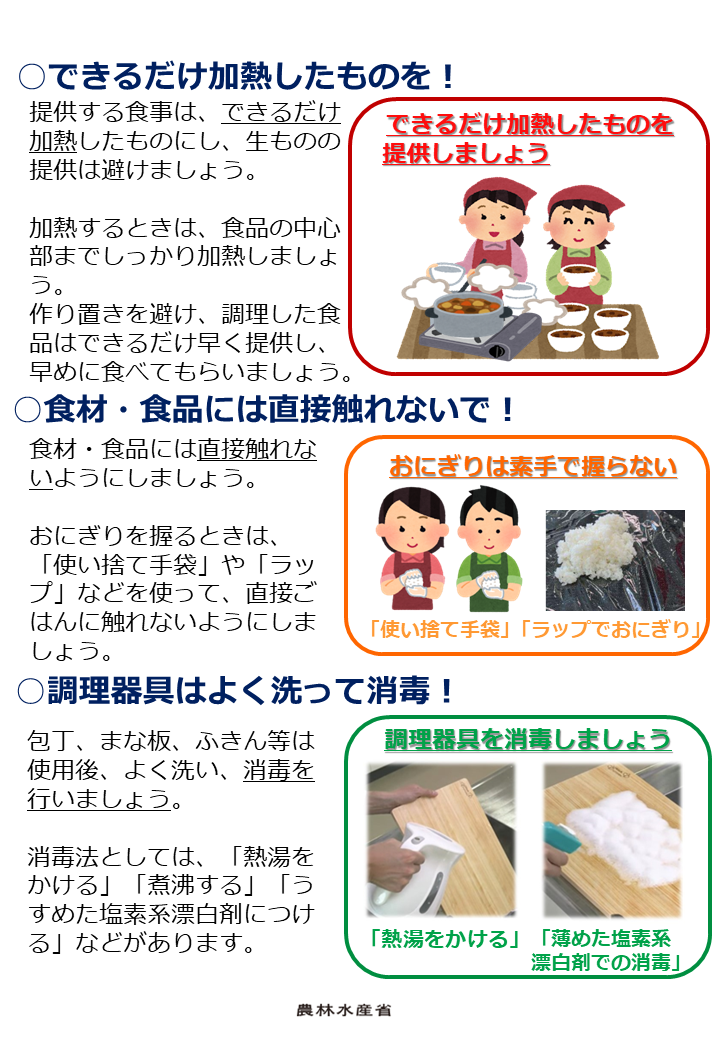 提供する食事は、できるだけ加熱したものにし、生ものの提供は避けましょう。加熱するときは、食品の中心部までしっかり加熱しましょう。作り置きを避け、調理した食品はできるだけ早く提供し、早めに食べてもらいましょう。食材・食品には直接触れないようにしましょう。おにぎりを握るときは、「使い捨て手袋」や「ラップ」などを使って、直接ごはんに触れないようにしましょう。包丁、まな板、ふきん等は使用後、よく洗い、消毒を行いましょう。消毒法としては、「熱湯をかける」「煮沸する」「うすめた塩素系漂白剤につける」などがあります。  