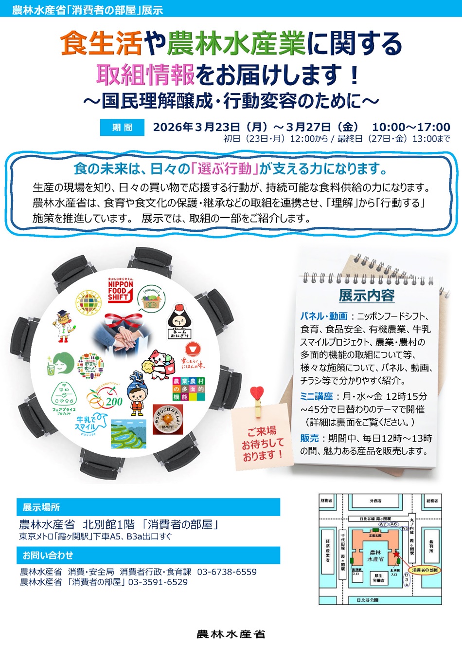 １．ニッポンフードシフト、食育、食品安全等、様々な施策について、パネル、動画、チラシ等で分かりやすく紹介します。２． 火曜日を除く12時15分~45分の間、日替わりのテーマでミニ講座を開催します 。３．毎日12時～13時の間、魅力ある産品を北別館入口にて販売します。