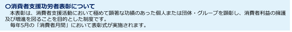 消費者支援功労者表彰について 本表彰は、消費者支援活動において極めて顕著な功績のあった個人または団体・グループを顕彰し、消費者利益の擁護及び増進を図ることを目的とした制度です。 毎年5月の「消費者月間」において表彰式が実施されます。
