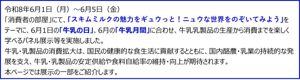 令和8年6月1日(月)~6月5日(金) 「消費者の部屋」にて、「スキムミルクの魅力をギュウっと!ニュウな世界をのぞいてみよう」をテーマに、6月1日の「牛乳の日」、6月の「牛乳月間」に合わせ、牛乳乳製品の生産から消費までを楽しく学べるパネル展示等を実施しました。 牛乳・乳製品の消費拡大は、国民の健康的な食生活に貢献するとともに、国内酪農・乳業の持続的な発展を支え、牛乳・乳製品の安定供給や食料自給率の維持・向上が期待されます。 本ページでは展示の一部をご紹介します。