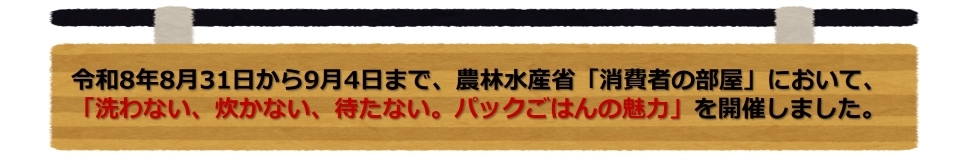 令和8年8月31日から9月4日まで、農林水産省「消費者の部屋」において、「洗わない、炊かない、待たない。パックごはんの魅力」を開催しました。
