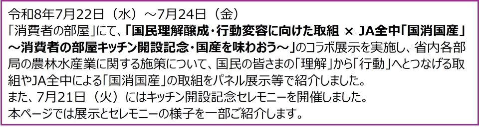 令和8年7月22日(水)~7月24日(金)「消費者の部屋」にて、「国民理解醸成・行動変容に向けた取組×JA全中「国消国産」~消費者の部屋キッチン開設記念・国産を味わおう~」のコラボ展示を実施し、省内各部局の農林水産業に関する施策について、国民の皆さまの「理解」から「行動」へとつなげる取組やJA全中による「国消国産」の取組をパネル展示等で紹介しました。 また、7月21日(火)にはキッチン開設記念セレモニーを開催しました。 本ページでは展示とセレモニーの様子を一部ご紹介します。