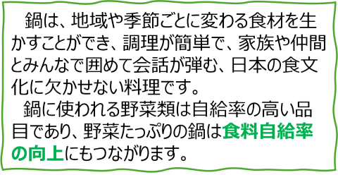 鍋は、地域や季節ごとに変わる食材を生かすことができ、調理が簡単で、家族や仲間とみんなで囲めて会話が弾む、日本の食文化に欠かせない料理です。 鍋に使われる野菜類は自給率の高い品目であり、野菜たっぷりの鍋は食料自給率の向上にもつながります。