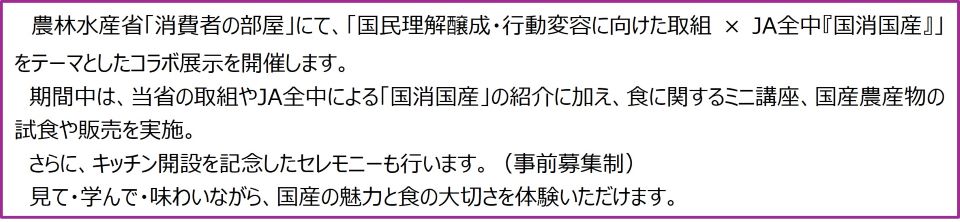 農林水産省「消費者の部屋」にて、「国民理解醸成・行動変容に向けた取組 × JA全中『国消国産』」をテーマとしたコラボ展示を開催します。期間中は、当省の取組やJA全中による「国消国産」の紹介に加え、食に関するミニ講座、国産農産物の試食や販売を実施。さらに、キッチン開設を記念したセレモニーも行います。(事前募集制)見て・学んで・味わいながら、国産の魅力と食の大切さを体験いただけます。