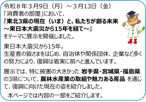 令和８年３月9日（月）～３月13日（金）「消費者の部屋」において、「東北3県の現在（いま）と、私たちが創る未来～東日本大震災から15年を経て～」をテーマに展示を開催しました。東日本大震災から15年。生産者の皆さまをはじめ、自治体や関係団体、企業など多くの努力により、復興は着実に前へと進んでいます。展示では、特に被害の大きかった岩手県・宮城県・福島県の3県について、農林水産業の取組や魅力ある産品 を通じて、復興に向けた現在の姿を紹介しました。本ページでは内容の一部をご紹介します。