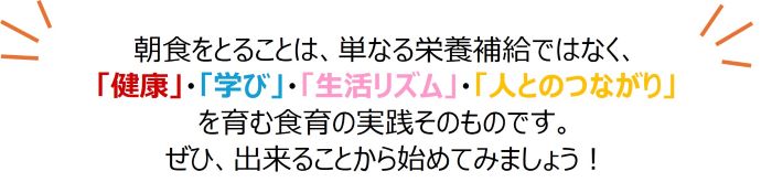 朝食をとることは、単なる栄養補給ではなく、「健康」・「学び」・「生活リズム」・「人とのつながり」を育む食育の実践そのものです。ぜひ、出来ることから始めてみましょう!
