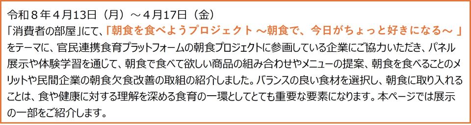 令和8年4月13日(月)から4月17日(金)まで、「消費者の部屋」にて、「朝食を食べようプロジェクト ~朝食で、今日がちょっと好きになる~ 」をテーマに、官民連携食育プラットフォームの朝食プロジェクトに参画している企業にご協力いただき、パネル展示や体験学習を通じて、朝食で食べて欲しい商品の組み合わせやメニューの提案、朝食を食べることのメリットや民間企業の朝食欠食改善の取組の紹介しました。バランスの良い食材を選択し、朝食に取り入れることは、食や健康に対する理解を深める食育の一環としてとても重要な要素になります。本ページでは展示の一部をご紹介します。