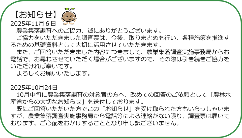 【お知らせ】 2025年11月6日 農業集落調査へのご協力、誠にありがとうございます。 ご協力をいただきました調査票は、今後、取りまとめを行い、各種施策を推進するための基礎資料として大切に活用させていただきます。 また、ご回答いただきました内容につきまして、農業集落調査実施事務局からお電話で、お尋ねさせていただく場合がございますので、その際は引き続きご協力をいただければ幸いです。 よろしくお願いいたします。 2025年10月24日 10月中旬に農業集落調査の対象者の方へ、改めての回答のご依頼として「農林水産省からの大切なお知らせ」を送付しております。 既にご回答いただいた方でこの「お知らせ」を受け取られた方もいらっしゃいますが、農業集落調査実施事務局から電話等による連絡がない限り、調査票は届いております。ご心配をおかけすることとなり申し訳ございません。