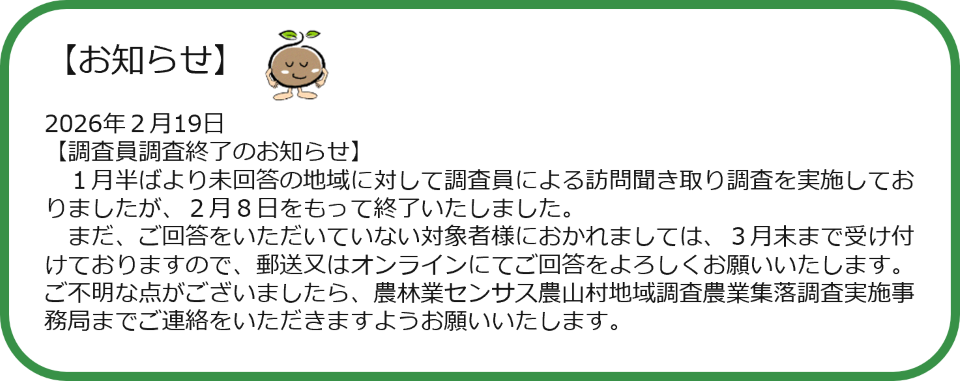 【お知らせ】 2026年2月19日 【調査員調査終了のお知らせ】 1月半ばより未回答の地域に対して調査員による訪問聞き取り調査を実施しておりましたが、2月8日をもって終了いたしました。 まだ、ご回答をいただいていない対象者様におかれましては、3月末まで受け付けておりますので、郵送又はオンラインにてご回答をよろしくお願いいたします。ご不明な点がございましたら、農林業センサス農山村地域調査農業集落調査実施事務局までご連絡をいただきますようお願いいたします。