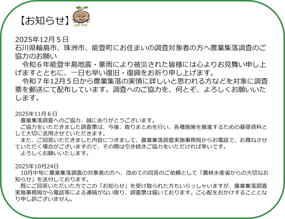 お知らせ 2025年12月5日 石川県輪島市、珠洲市、能登町にお住まいの調査対象者の方へ農業集落調査のご協力のお願い 令和6年能登半島地震・豪雨により被災された皆様には心よりお見舞い申し上げますとともに、一日も早い復旧・復興をお祈り申し上げます。 令和7年12月5日から農業集落の実情に詳しいと思われる方などを対象に調査票を郵送にて配布しています。調査へのご協力を、何とぞ、よろしくお願いいたします。 2025年11月6日 農業集落調査へのご協力、誠にありがとうございます。 ご協力をいただきました調査票は、今後、取りまとめを行い、各種施策を推進するための基礎資料として大切に活用させていただきます。 また、ご回答いただきました内容につきまして、農業集落調査実施事務局からお電話で、お尋ねさせていただく場合がございますので、その際は引き続きご協力をいただければ幸いです。 よろしくお願いいたします。 2025年10月24日 10月中旬に農業集落調査の対象者の方へ、改めての回答のご依頼として「農林水産省からの大切なお知らせ」を送付しております。 既にご回答いただいた方でこの「お知らせ」を受け取られた方もいらっしゃいますが、農業集落調査実施事務局から電話等による連絡がない限り、調査票は届いております。ご心配をおかけすることとなり申し訳ございません。