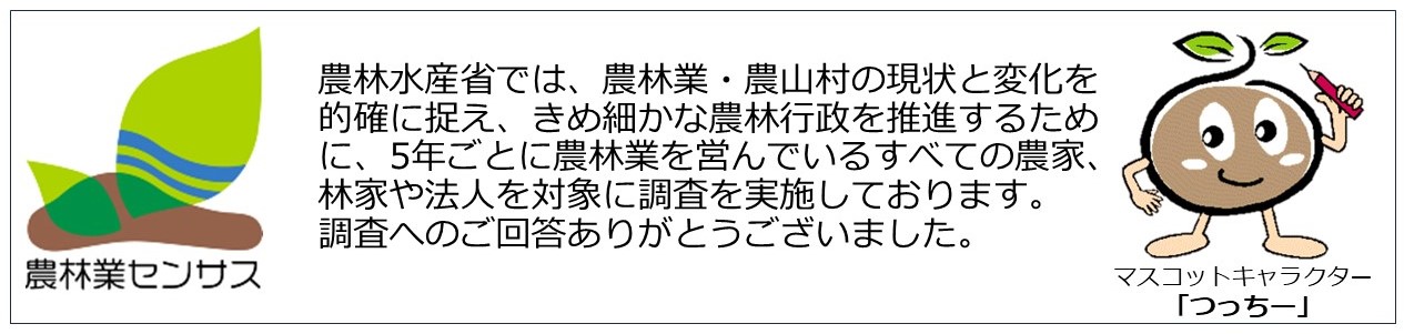 農林水産省では、農林業・農山村の現状と変化を的確に捉え、きめ細かな農林行政を推進するために、5年ごとに農林業を営んでいるすべての農家、林家や法人を対象に調査を実施しております。調査へのご回答ありがとうございました。