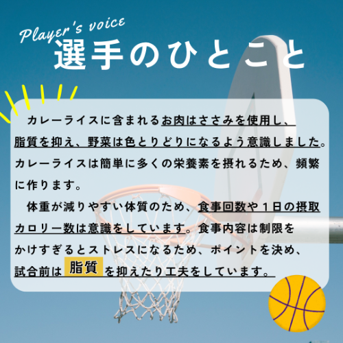 選手のひとこと→カレーライスに含まれるお肉はささみを使用し、脂質を抑え、野菜は色とりどりになるよう意識しました。カレーライスは簡単に多くの栄養素を摂れるため、頻繁に作ります。体重が減りやすい体質のため、食事回数や1日の摂取カロリー数は意識をしています。食事内容は制限をかけすぎるとストレスになるため、ポイントを決め、試合前は脂質を抑えたり工夫をしています。