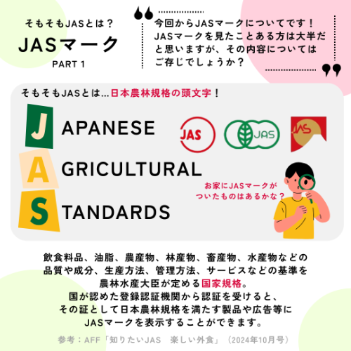 JASマークについて紹介します(パート①)。JASとはJapanese Agricultural Standards(日本農林規格)の頭文字です。飲食料品、油脂、農産物、林産物、畜産物、水産物などの品質や成分、生産方法、管理方法、サービスなどの基準を農林水産大臣が定める国家規格。国が認めた登録認証機関から認証を受けると、その証として日本農林規格を満たす製品や広告等にJASマークを表示することができます。