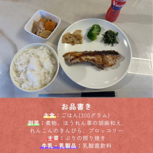 食事紹介→主食:白飯(300g)、副菜:煮物、ホウレンソウの胡麻和え、レンコンのきんぴら、ブロッコリー、主菜:ぶりの照り焼き、牛乳・乳製品:乳酸菌飲料