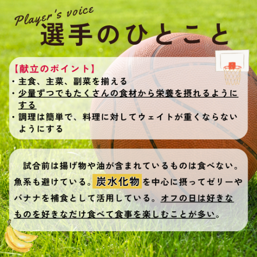 献立のポイント→・主食、主菜、副菜を揃える・少量ずつでもたくさんの食材から栄養を摂れるようにする・調理は簡単で、料理に対してウェイトが重くならないようにする、選手のひとこと→試合前は揚げ物や油が含まれているものは食べない。魚系も避けている。炭水化物を中心に摂ってゼリーやバナナを補食として活用している。オフの日は好きなものを好きなだけ食べて食事を楽しむことが多い。