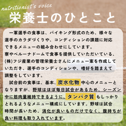 栄養士のひとこと&rarr;一軍選手の食事は、バイキング形式のため、様々な選手のカラダづくりや、コンディションの課題に対応できるメニューの組み合わせにしています。寮やベルーナドームで食事を提供していただいている、(株)フジ産業の管理栄養士さんにメニュー案を作成していただき、選手のコンディションや、嗜好を踏まえて調整をしています。　試合前の食事は、基本、炭水化物中心のメニューとなりますが、野球はほぼ毎日試合があるため、シーズン中に筋肉量維持できるように、タンパク質もしっかりとれるようなメニュー構成にしています。野球は試合時間が長いため、消化が良いものだけでなく、腹持ちが良い料理も取り入れています。