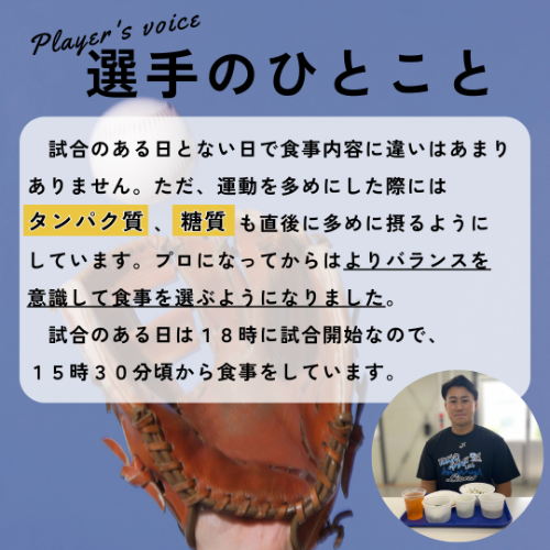 選手のひとこと&rarr;試合のある日とない日で食事内容に違いはあまりありません。ただ、運動を多めにした際にはタンパク質　、糖質も直後に多めに摂るようにしています。プロになってからはよりバランスを意識して食事を選ぶようになりました。試合のある日は18時に試合開始なので、15時30分頃から食事をしています。