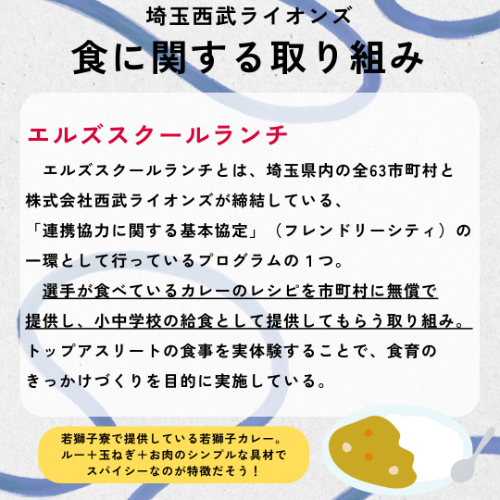 埼玉西武ライオンズの食に関する取り組み「エルズスクールランチ」の紹介&rarr;エルズスクールランチとは、埼玉県内の全63市町村と株式会社西武ライオンズが締結している、「連携協力に関する基本協定」（フレンドリーシティ）の一環として行っているプログラムの１つ。選手が食べているカレーのレシピを市町村に無償で提供し、小中学校の給食として提供してもらう取り組み。トップアスリートの食事を実体験することで、食育のきっかけづくりを目的に実施している。若獅子寮で提供している若獅子カレー。ルー＋玉ねぎ＋お肉のシンプルな具材でスパイシーなのが特徴だそう。
