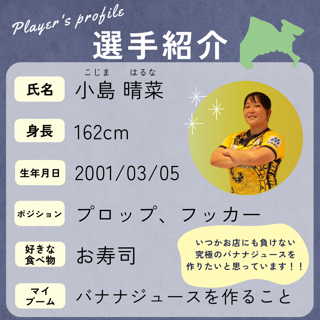 選手の紹介→身長:162cm、生年月日:2001年3月5日、ポジション:プロップ・フッカー、好きな食べ物:お寿司、マイブーム:バナナジュースを作ること(いつかお店にも負けない究極のバナナジュースを作りたいと思っています!)