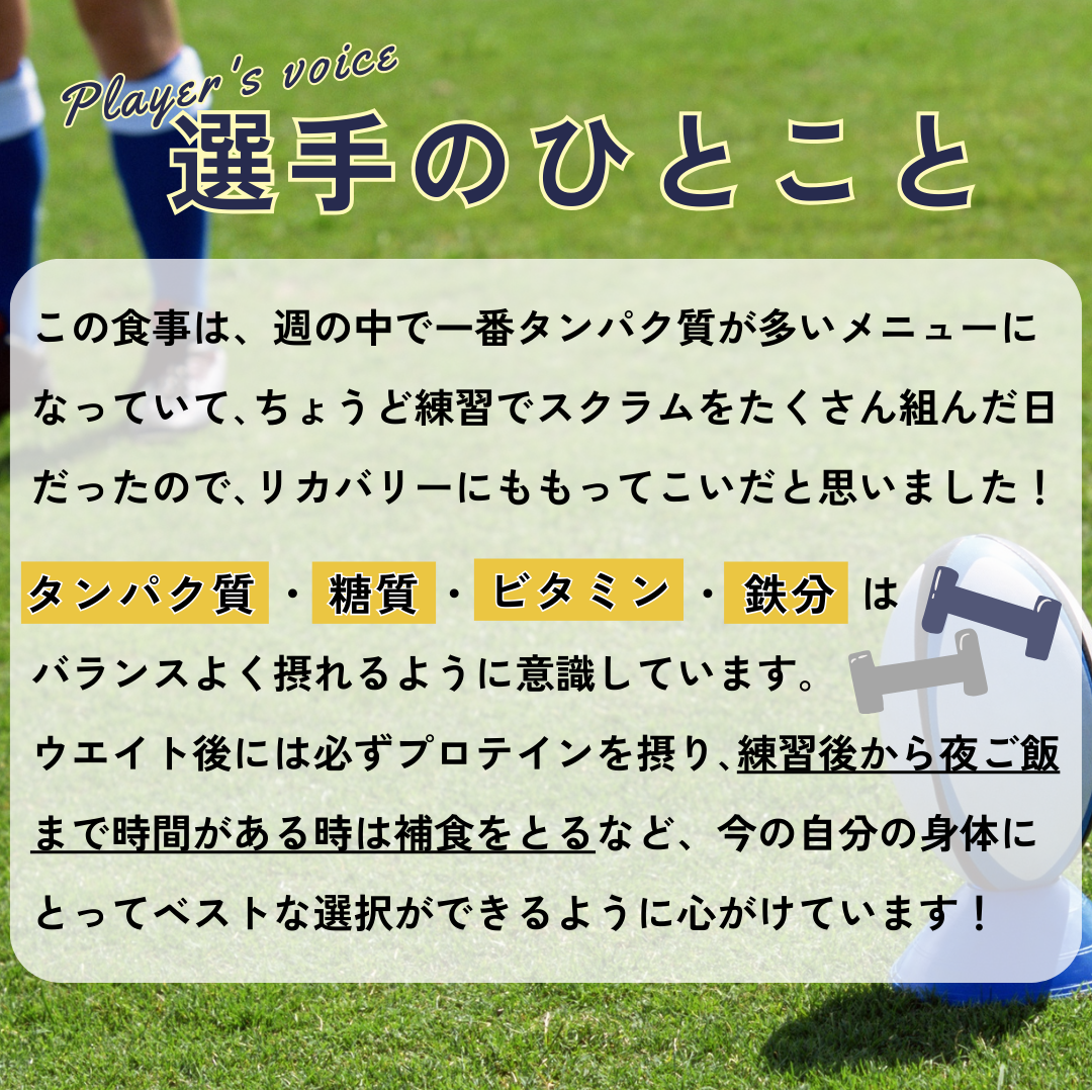 選手のひとこと→この食事は、週の中で一番タンパク質が多いメニューになっていて、ちょうど練習でスクラムをたくさん組んだ日だったので、リカバリーにももってこいだと思いました!タンパク質・糖質・ビタミン・鉄分はバランスよく摂れるように意識しています。ウエイト後には必ずプロテインを摂り、練習後から夜ご飯まで時間がある時は補食をとるなど、今の自分の身体にとってベストな選択ができるように心がけています!