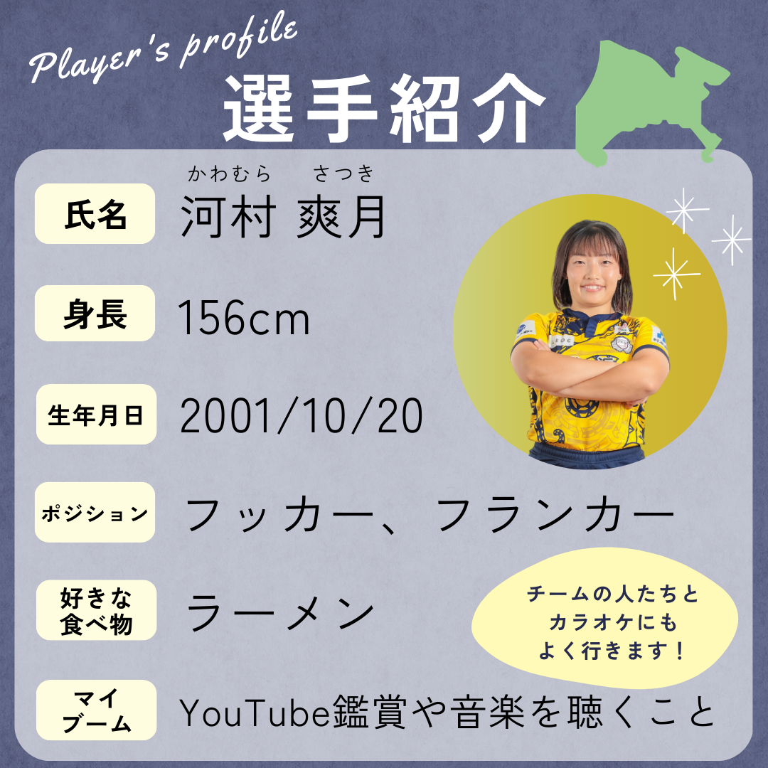選手の紹介→身長:156cm、生年月日:2001年10月20日、ポジション:フッカー・フランカー、好きな食べ物:ラーメン、マイブーム:YouTube鑑賞や音楽を聴くこと(チームの人たちとカラオケにもよく行きます!)