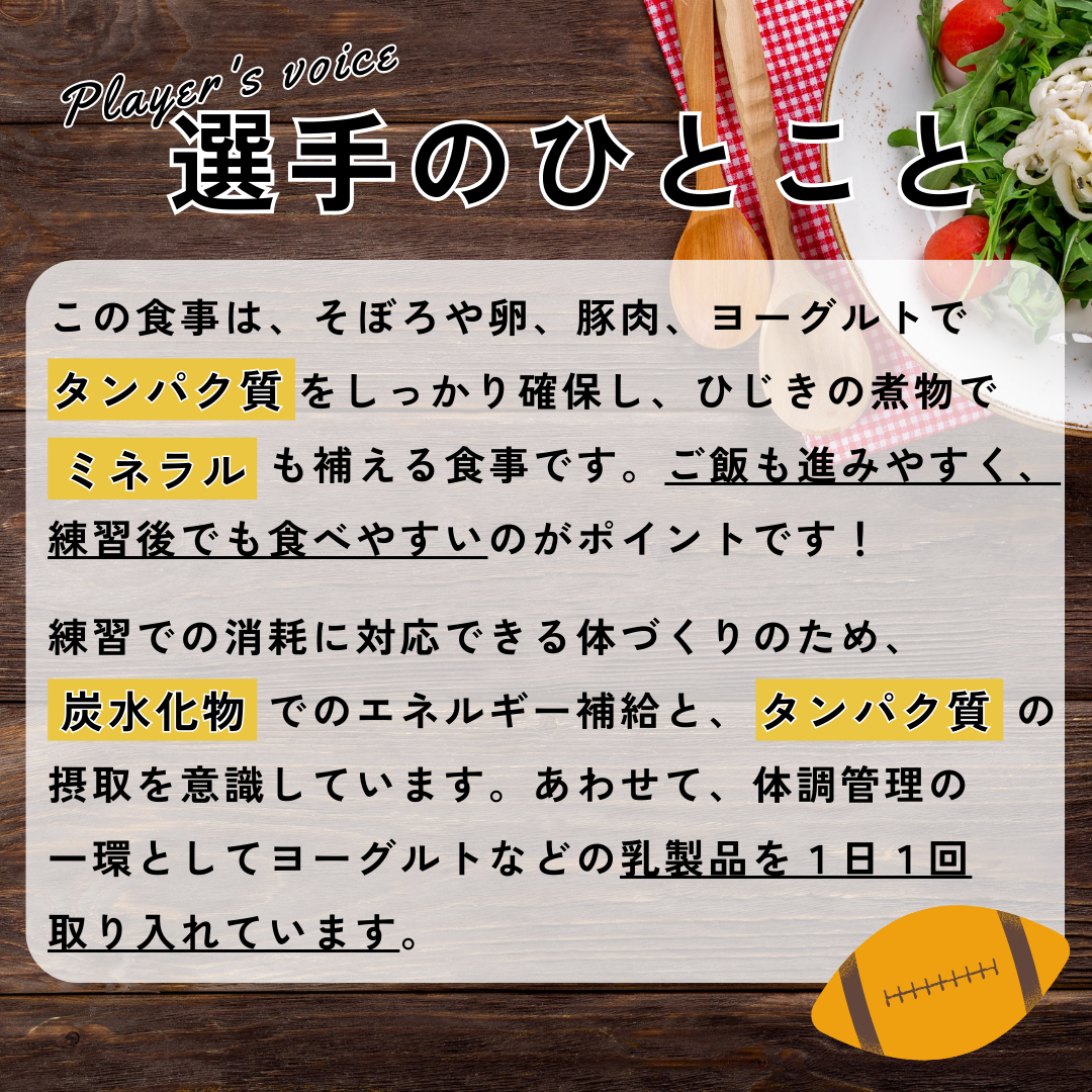 選手のひとこと→この食事は、そぼろや卵、豚肉、ヨーグルトでタンパク質をしっかり確保し、ひじきの煮物でミネラルも補える食事です。ご飯も進みやすく、練習後でも食べやすいのがポイントです!練習での消耗に対応できる体づくりのため、炭水化物でのエネルギー補給と、タンパク質の摂取を意識しています。あわせて、体調管理の一環としてヨーグルトなどの乳製品を1日1回取り入れています。